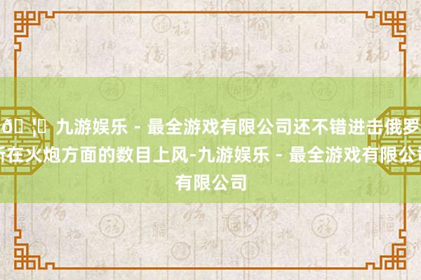 🦄九游娱乐 - 最全游戏有限公司还不错进击俄罗斯在火炮方面的数目上风-九游娱乐 - 最全游戏有限公司