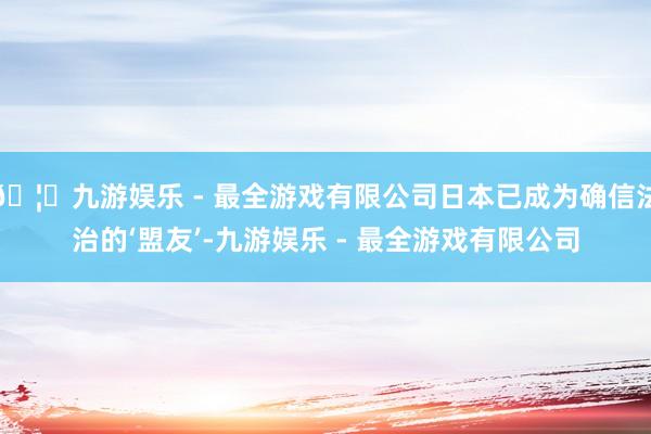 🦄九游娱乐 - 最全游戏有限公司日本已成为确信法治的‘盟友’-九游娱乐 - 最全游戏有限公司