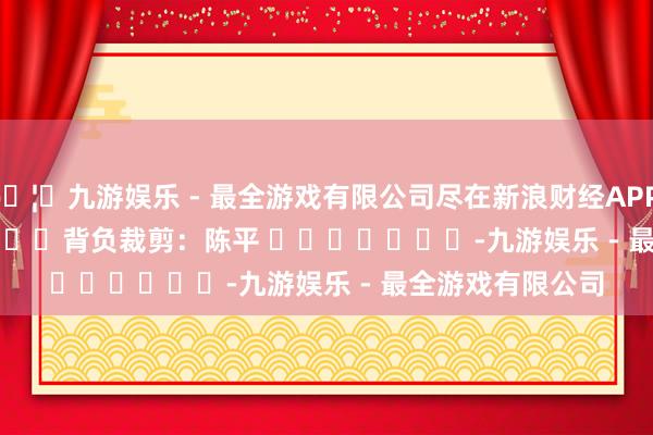 🦄九游娱乐 - 最全游戏有限公司尽在新浪财经APP            						背负裁剪：陈平 							-九游娱乐 - 最全游戏有限公司