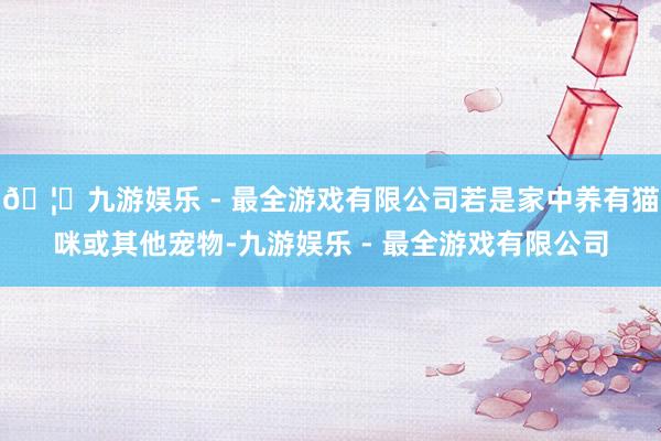 🦄九游娱乐 - 最全游戏有限公司若是家中养有猫咪或其他宠物-九游娱乐 - 最全游戏有限公司