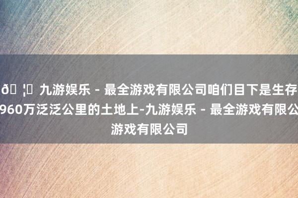 🦄九游娱乐 - 最全游戏有限公司咱们目下是生存在960万泛泛公里的土地上-九游娱乐 - 最全游戏有限公司