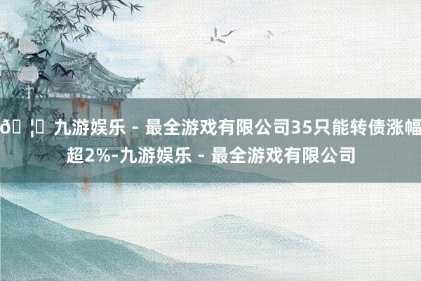 🦄九游娱乐 - 最全游戏有限公司35只能转债涨幅超2%-九游娱乐 - 最全游戏有限公司