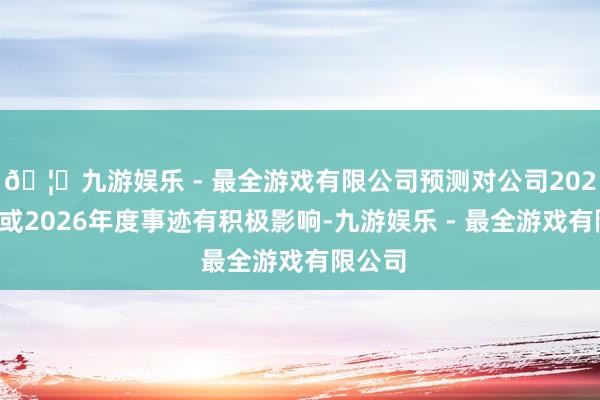 🦄九游娱乐 - 最全游戏有限公司预测对公司2025年度或2026年度事迹有积极影响-九游娱乐 - 最全游戏有限公司