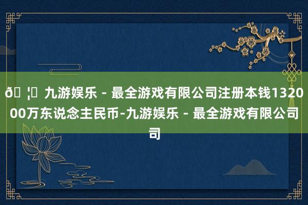 🦄九游娱乐 - 最全游戏有限公司注册本钱132000万东说念主民币-九游娱乐 - 最全游戏有限公司
