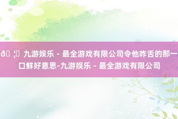 🦄九游娱乐 - 最全游戏有限公司令他咋舌的那一口鲜好意思-九游娱乐 - 最全游戏有限公司