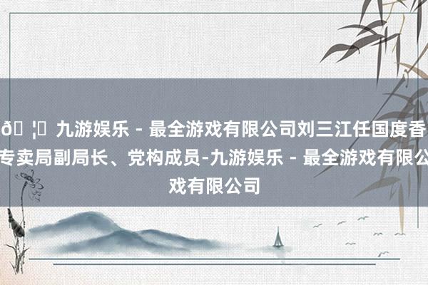 🦄九游娱乐 - 最全游戏有限公司刘三江任国度香烟专卖局副局长、党构成员-九游娱乐 - 最全游戏有限公司