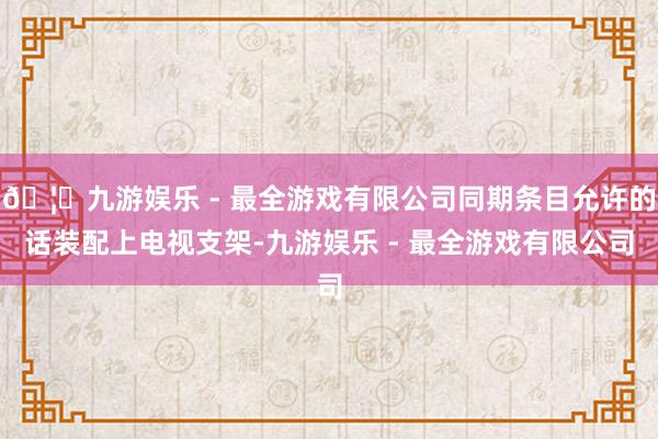 🦄九游娱乐 - 最全游戏有限公司同期条目允许的话装配上电视支架-九游娱乐 - 最全游戏有限公司