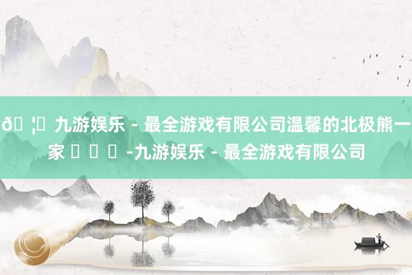 🦄九游娱乐 - 最全游戏有限公司温馨的北极熊一家 ​​​-九游娱乐 - 最全游戏有限公司