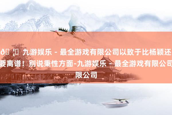🦄九游娱乐 - 最全游戏有限公司以致于比杨颖还要离谱！别说秉性方面-九游娱乐 - 最全游戏有限公司
