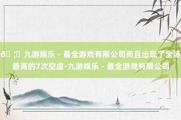 🦄九游娱乐 - 最全游戏有限公司而且出现了全场最高的7次空虚-九游娱乐 - 最全游戏有限公司