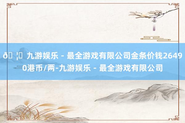 🦄九游娱乐 - 最全游戏有限公司金条价钱26490港币/两-九游娱乐 - 最全游戏有限公司