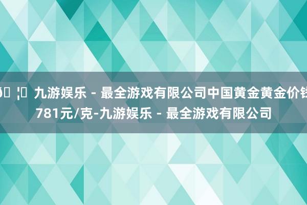 🦄九游娱乐 - 最全游戏有限公司中国黄金黄金价钱781元/克-九游娱乐 - 最全游戏有限公司