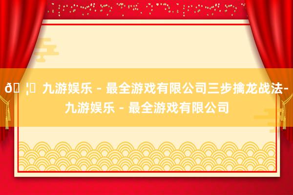 🦄九游娱乐 - 最全游戏有限公司三步擒龙战法-九游娱乐 - 最全游戏有限公司