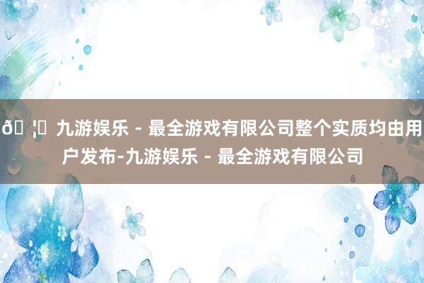 🦄九游娱乐 - 最全游戏有限公司整个实质均由用户发布-九游娱乐 - 最全游戏有限公司
