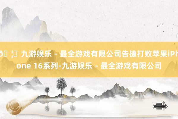 🦄九游娱乐 - 最全游戏有限公司告捷打败苹果iPhone 16系列-九游娱乐 - 最全游戏有限公司