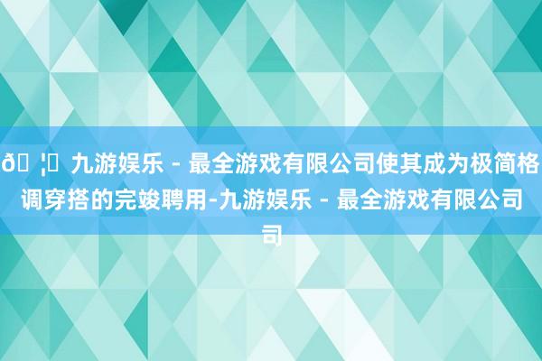 🦄九游娱乐 - 最全游戏有限公司使其成为极简格调穿搭的完竣聘用-九游娱乐 - 最全游戏有限公司