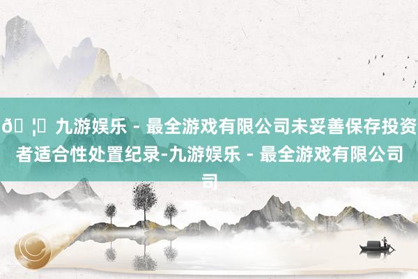🦄九游娱乐 - 最全游戏有限公司未妥善保存投资者适合性处置纪录-九游娱乐 - 最全游戏有限公司