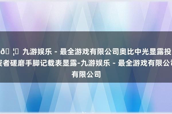 🦄九游娱乐 - 最全游戏有限公司奥比中光显露投资者磋磨手脚记载表显露-九游娱乐 - 最全游戏有限公司