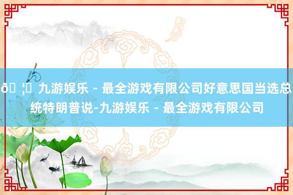 🦄九游娱乐 - 最全游戏有限公司好意思国当选总统特朗普说-九游娱乐 - 最全游戏有限公司