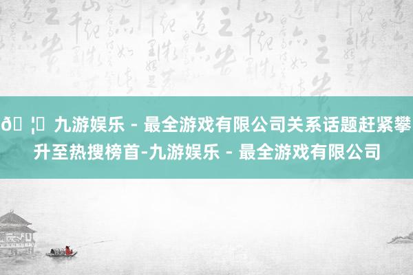 🦄九游娱乐 - 最全游戏有限公司关系话题赶紧攀升至热搜榜首-九游娱乐 - 最全游戏有限公司