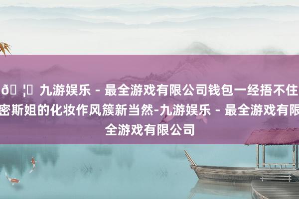 🦄九游娱乐 - 最全游戏有限公司钱包一经捂不住了！密斯姐的化妆作风簇新当然-九游娱乐 - 最全游戏有限公司