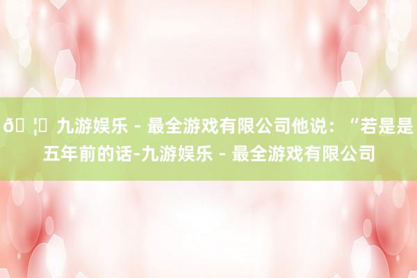 🦄九游娱乐 - 最全游戏有限公司他说：“若是是五年前的话-九游娱乐 - 最全游戏有限公司