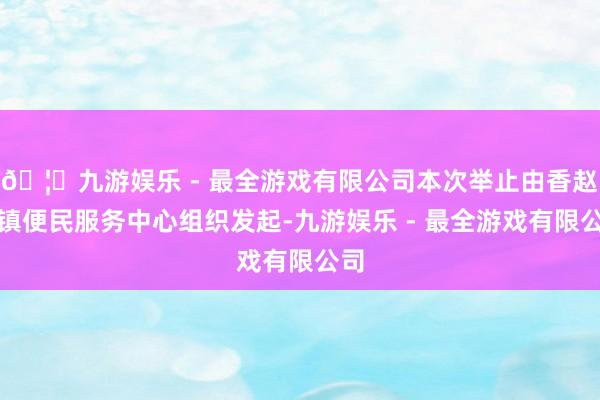 🦄九游娱乐 - 最全游戏有限公司本次举止由香赵庄镇便民服务中心组织发起-九游娱乐 - 最全游戏有限公司