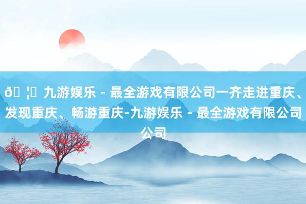 🦄九游娱乐 - 最全游戏有限公司一齐走进重庆、发现重庆、畅游重庆-九游娱乐 - 最全游戏有限公司
