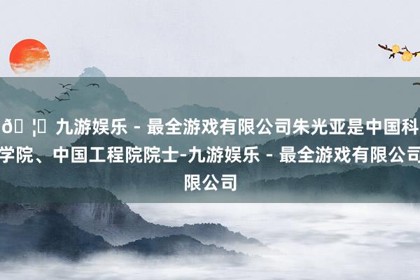 🦄九游娱乐 - 最全游戏有限公司朱光亚是中国科学院、中国工程院院士-九游娱乐 - 最全游戏有限公司