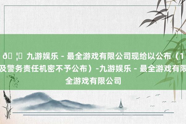 🦄九游娱乐 - 最全游戏有限公司现给以公布（1件触及警务责任机密不予公布）-九游娱乐 - 最全游戏有限公司
