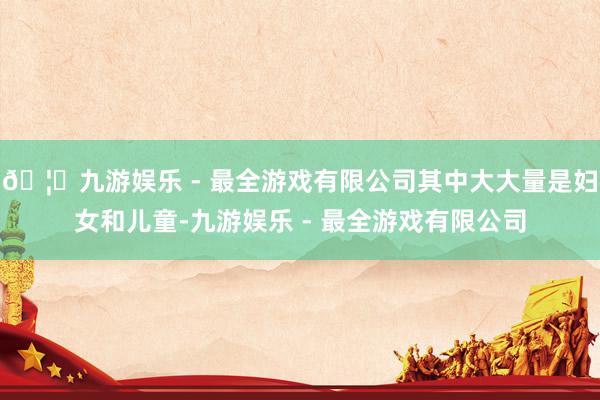 🦄九游娱乐 - 最全游戏有限公司其中大大量是妇女和儿童-九游娱乐 - 最全游戏有限公司