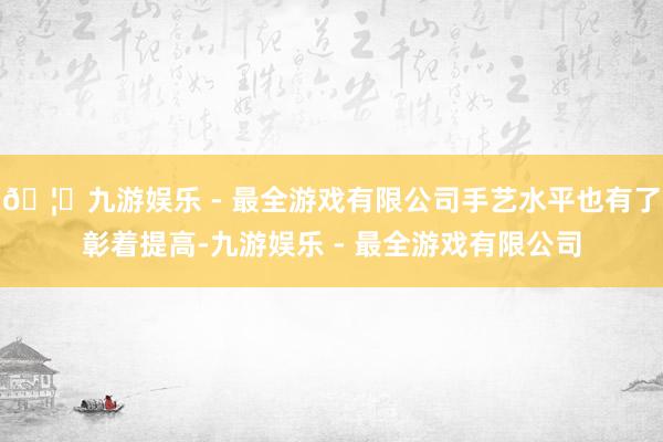 🦄九游娱乐 - 最全游戏有限公司手艺水平也有了彰着提高-九游娱乐 - 最全游戏有限公司