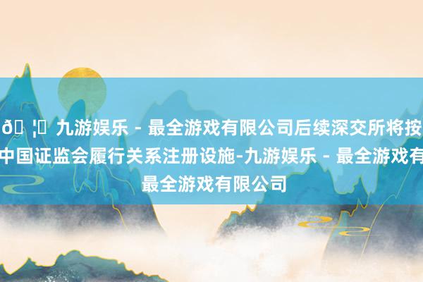 🦄九游娱乐 - 最全游戏有限公司后续深交所将按规则报中国证监会履行关系注册设施-九游娱乐 - 最全游戏有限公司