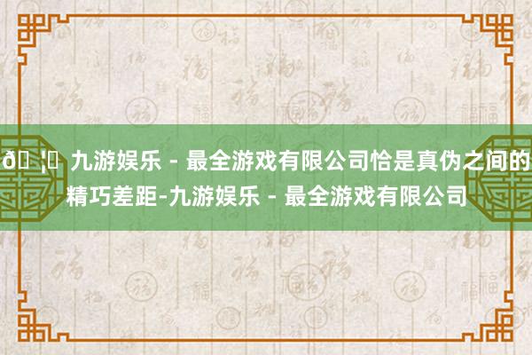 🦄九游娱乐 - 最全游戏有限公司恰是真伪之间的精巧差距-九游娱乐 - 最全游戏有限公司