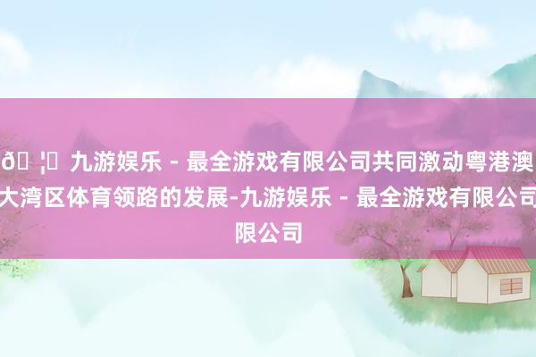 🦄九游娱乐 - 最全游戏有限公司共同激动粤港澳大湾区体育领路的发展-九游娱乐 - 最全游戏有限公司
