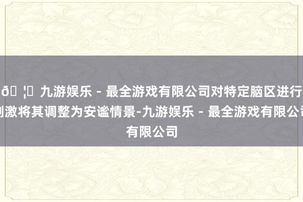 🦄九游娱乐 - 最全游戏有限公司对特定脑区进行刺激将其调整为安谧情景-九游娱乐 - 最全游戏有限公司