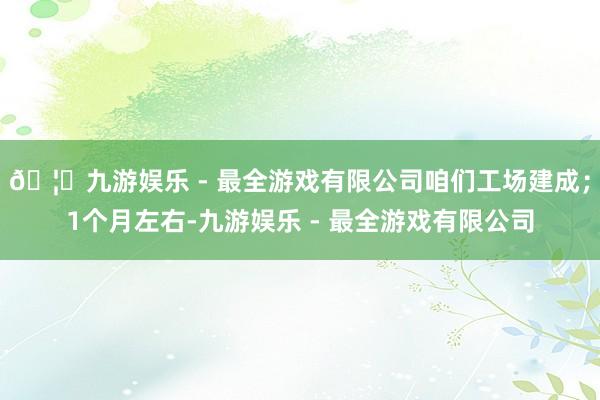 🦄九游娱乐 - 最全游戏有限公司咱们工场建成；1个月左右-九游娱乐 - 最全游戏有限公司
