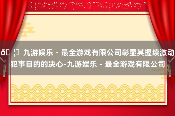 🦄九游娱乐 - 最全游戏有限公司彰显其握续激动犯事目的的决心-九游娱乐 - 最全游戏有限公司