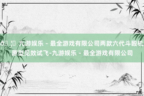 🦄九游娱乐 - 最全游戏有限公司两款六代斗殴机原型见效试飞-九游娱乐 - 最全游戏有限公司