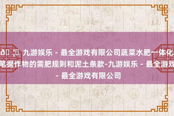 🦄九游娱乐 - 最全游戏有限公司蔬菜水肥一体化确立不错笔据作物的需肥规则和泥土条款-九游娱乐 - 最全游戏有限公司