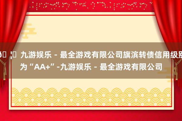 🦄九游娱乐 - 最全游戏有限公司旗滨转债信用级别为“AA+”-九游娱乐 - 最全游戏有限公司