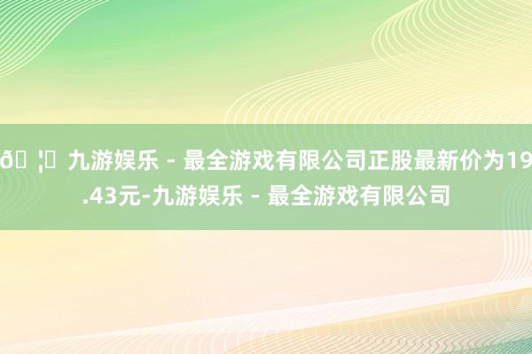 🦄九游娱乐 - 最全游戏有限公司正股最新价为19.43元-九游娱乐 - 最全游戏有限公司