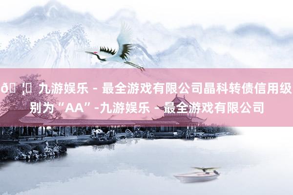 🦄九游娱乐 - 最全游戏有限公司晶科转债信用级别为“AA”-九游娱乐 - 最全游戏有限公司
