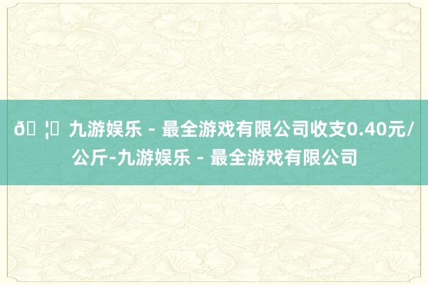 🦄九游娱乐 - 最全游戏有限公司收支0.40元/公斤-九游娱乐 - 最全游戏有限公司