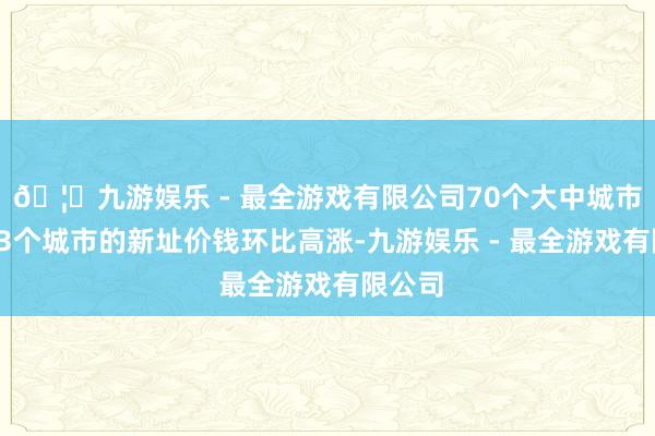 🦄九游娱乐 - 最全游戏有限公司70个大中城市中有23个城市的新址价钱环比高涨-九游娱乐 - 最全游戏有限公司