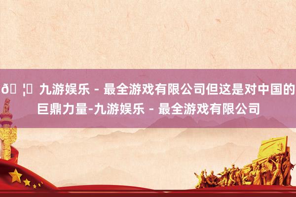 🦄九游娱乐 - 最全游戏有限公司但这是对中国的巨鼎力量-九游娱乐 - 最全游戏有限公司