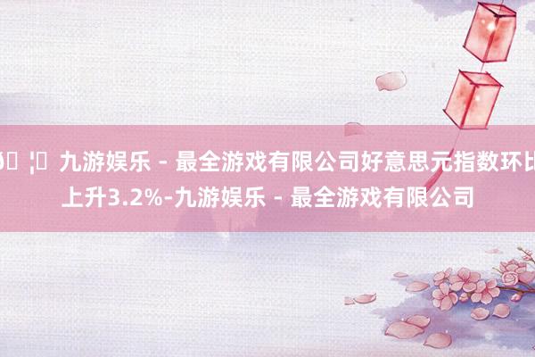 🦄九游娱乐 - 最全游戏有限公司好意思元指数环比上升3.2%-九游娱乐 - 最全游戏有限公司