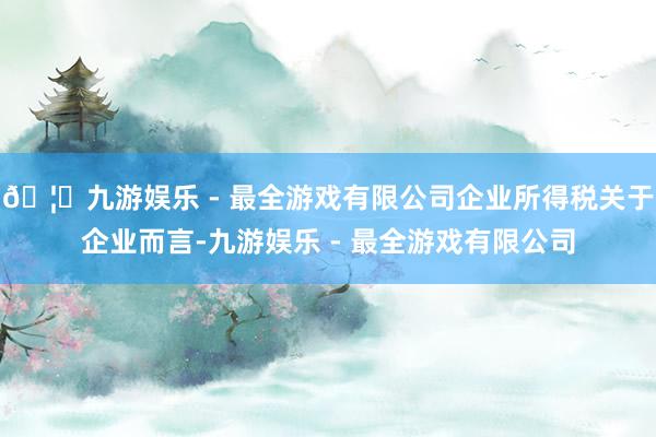 🦄九游娱乐 - 最全游戏有限公司企业所得税关于企业而言-九游娱乐 - 最全游戏有限公司