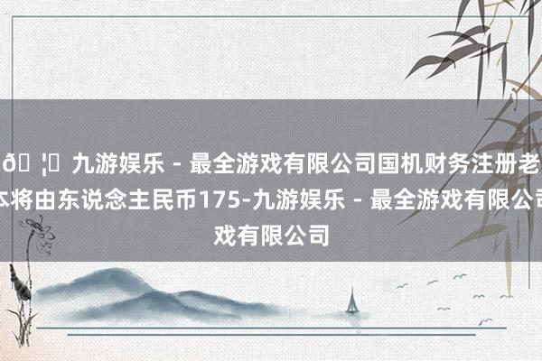 🦄九游娱乐 - 最全游戏有限公司国机财务注册老本将由东说念主民币175-九游娱乐 - 最全游戏有限公司
