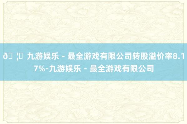 🦄九游娱乐 - 最全游戏有限公司转股溢价率8.17%-九游娱乐 - 最全游戏有限公司